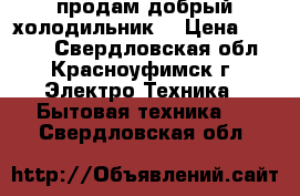 продам добрый холодильник  › Цена ­ 6 500 - Свердловская обл., Красноуфимск г. Электро-Техника » Бытовая техника   . Свердловская обл.